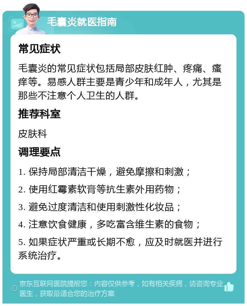 毛囊炎就医指南 常见症状 毛囊炎的常见症状包括局部皮肤红肿、疼痛、瘙痒等。易感人群主要是青少年和成年人，尤其是那些不注意个人卫生的人群。 推荐科室 皮肤科 调理要点 1. 保持局部清洁干燥，避免摩擦和刺激； 2. 使用红霉素软膏等抗生素外用药物； 3. 避免过度清洁和使用刺激性化妆品； 4. 注意饮食健康，多吃富含维生素的食物； 5. 如果症状严重或长期不愈，应及时就医并进行系统治疗。