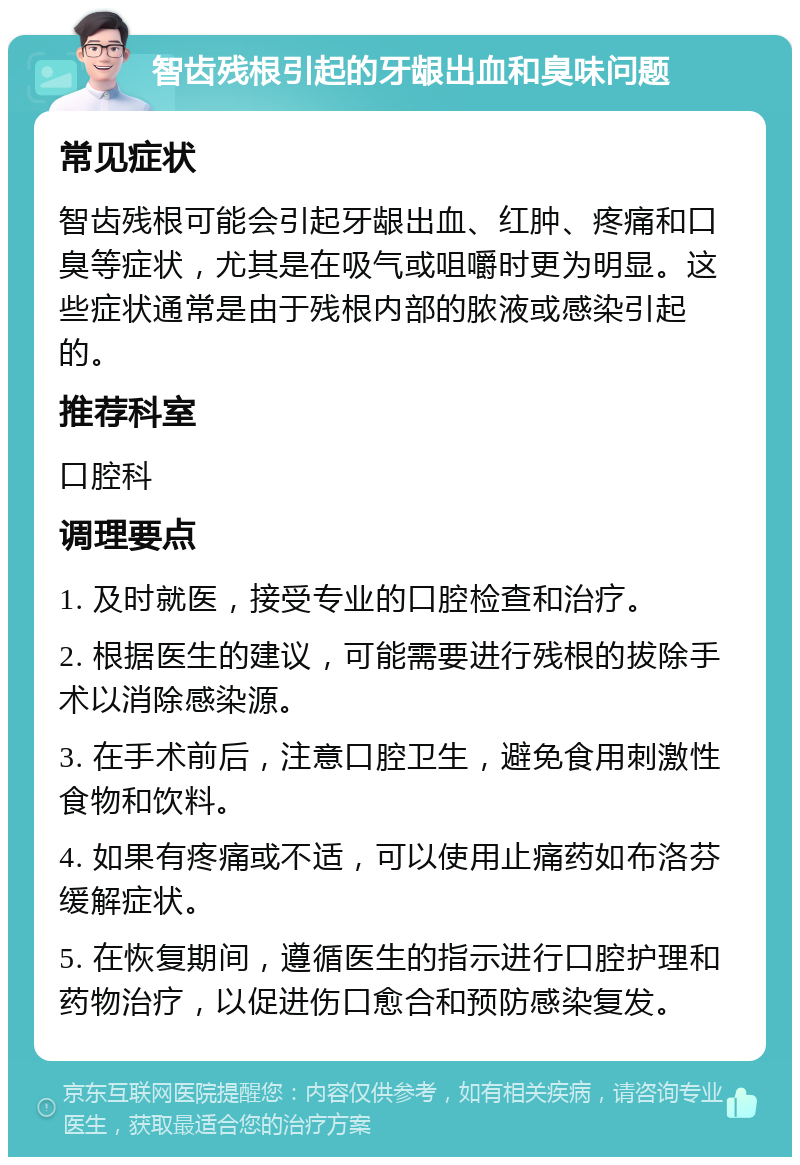 智齿残根引起的牙龈出血和臭味问题 常见症状 智齿残根可能会引起牙龈出血、红肿、疼痛和口臭等症状，尤其是在吸气或咀嚼时更为明显。这些症状通常是由于残根内部的脓液或感染引起的。 推荐科室 口腔科 调理要点 1. 及时就医，接受专业的口腔检查和治疗。 2. 根据医生的建议，可能需要进行残根的拔除手术以消除感染源。 3. 在手术前后，注意口腔卫生，避免食用刺激性食物和饮料。 4. 如果有疼痛或不适，可以使用止痛药如布洛芬缓解症状。 5. 在恢复期间，遵循医生的指示进行口腔护理和药物治疗，以促进伤口愈合和预防感染复发。