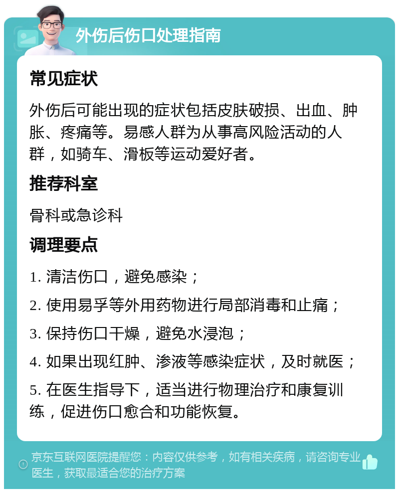 外伤后伤口处理指南 常见症状 外伤后可能出现的症状包括皮肤破损、出血、肿胀、疼痛等。易感人群为从事高风险活动的人群，如骑车、滑板等运动爱好者。 推荐科室 骨科或急诊科 调理要点 1. 清洁伤口，避免感染； 2. 使用易孚等外用药物进行局部消毒和止痛； 3. 保持伤口干燥，避免水浸泡； 4. 如果出现红肿、渗液等感染症状，及时就医； 5. 在医生指导下，适当进行物理治疗和康复训练，促进伤口愈合和功能恢复。