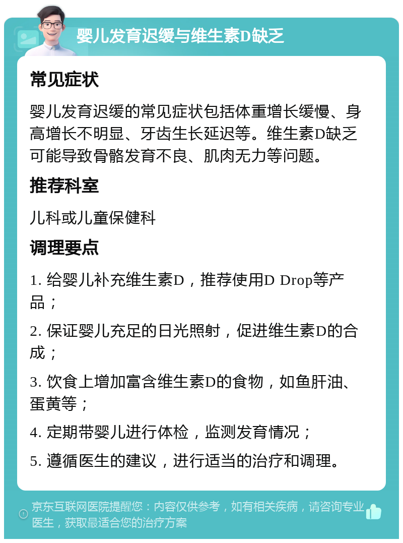 婴儿发育迟缓与维生素D缺乏 常见症状 婴儿发育迟缓的常见症状包括体重增长缓慢、身高增长不明显、牙齿生长延迟等。维生素D缺乏可能导致骨骼发育不良、肌肉无力等问题。 推荐科室 儿科或儿童保健科 调理要点 1. 给婴儿补充维生素D，推荐使用D Drop等产品； 2. 保证婴儿充足的日光照射，促进维生素D的合成； 3. 饮食上增加富含维生素D的食物，如鱼肝油、蛋黄等； 4. 定期带婴儿进行体检，监测发育情况； 5. 遵循医生的建议，进行适当的治疗和调理。