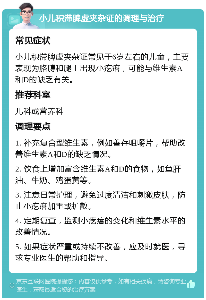 小儿积滞脾虚夹杂证的调理与治疗 常见症状 小儿积滞脾虚夹杂证常见于6岁左右的儿童，主要表现为胳膊和腿上出现小疙瘩，可能与维生素A和D的缺乏有关。 推荐科室 儿科或营养科 调理要点 1. 补充复合型维生素，例如善存咀嚼片，帮助改善维生素A和D的缺乏情况。 2. 饮食上增加富含维生素A和D的食物，如鱼肝油、牛奶、鸡蛋黄等。 3. 注意日常护理，避免过度清洁和刺激皮肤，防止小疙瘩加重或扩散。 4. 定期复查，监测小疙瘩的变化和维生素水平的改善情况。 5. 如果症状严重或持续不改善，应及时就医，寻求专业医生的帮助和指导。