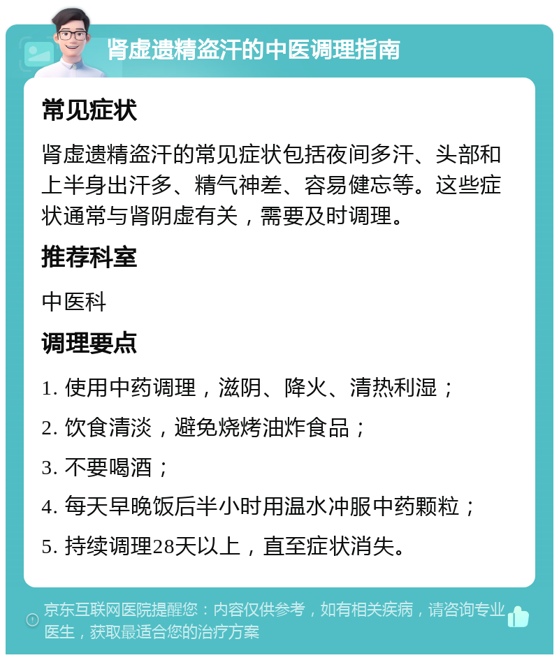 肾虚遗精盗汗的中医调理指南 常见症状 肾虚遗精盗汗的常见症状包括夜间多汗、头部和上半身出汗多、精气神差、容易健忘等。这些症状通常与肾阴虚有关，需要及时调理。 推荐科室 中医科 调理要点 1. 使用中药调理，滋阴、降火、清热利湿； 2. 饮食清淡，避免烧烤油炸食品； 3. 不要喝酒； 4. 每天早晚饭后半小时用温水冲服中药颗粒； 5. 持续调理28天以上，直至症状消失。