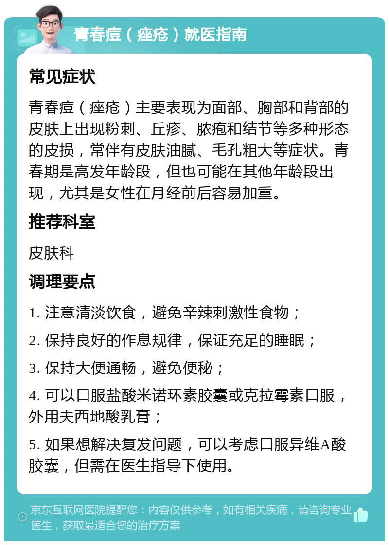 青春痘（痤疮）就医指南 常见症状 青春痘（痤疮）主要表现为面部、胸部和背部的皮肤上出现粉刺、丘疹、脓疱和结节等多种形态的皮损，常伴有皮肤油腻、毛孔粗大等症状。青春期是高发年龄段，但也可能在其他年龄段出现，尤其是女性在月经前后容易加重。 推荐科室 皮肤科 调理要点 1. 注意清淡饮食，避免辛辣刺激性食物； 2. 保持良好的作息规律，保证充足的睡眠； 3. 保持大便通畅，避免便秘； 4. 可以口服盐酸米诺环素胶囊或克拉霉素口服，外用夫西地酸乳膏； 5. 如果想解决复发问题，可以考虑口服异维A酸胶囊，但需在医生指导下使用。