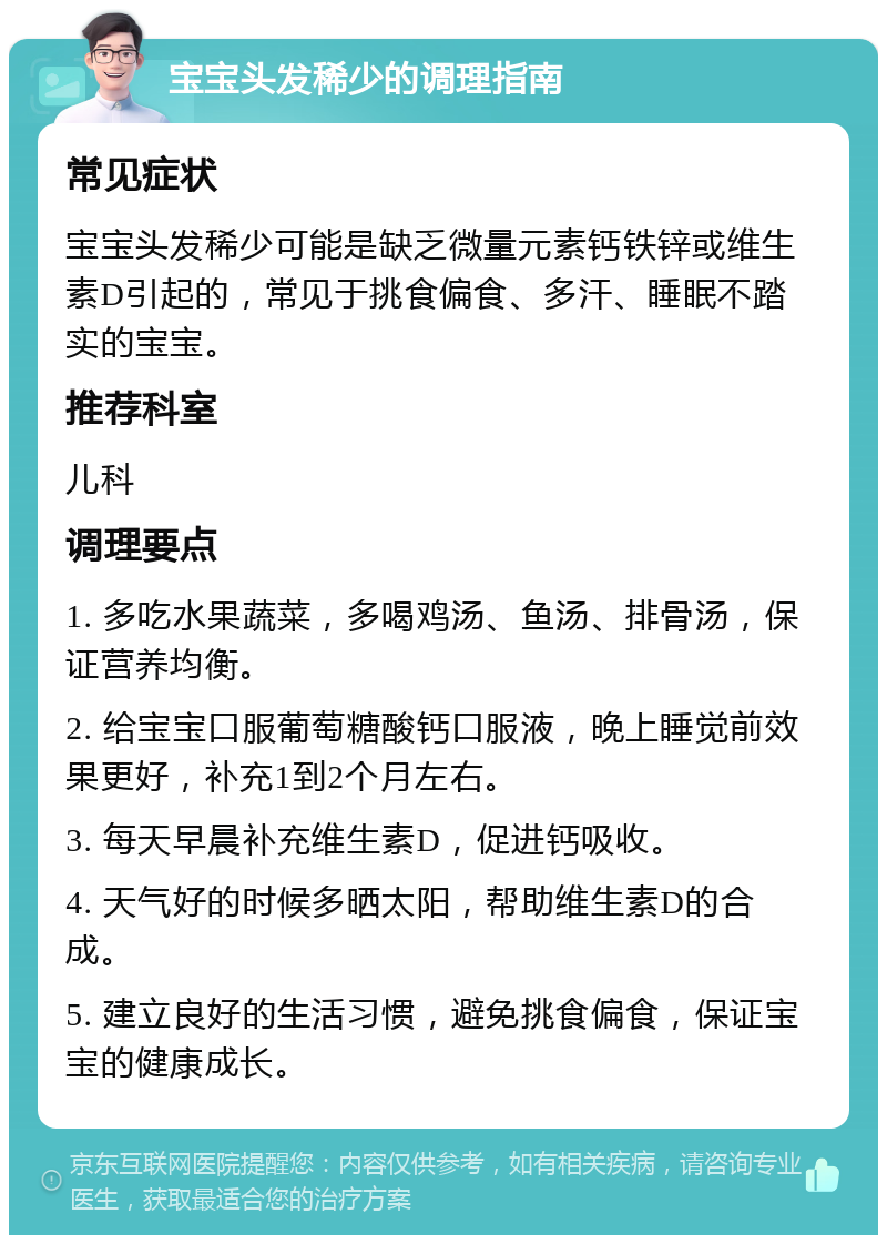 宝宝头发稀少的调理指南 常见症状 宝宝头发稀少可能是缺乏微量元素钙铁锌或维生素D引起的，常见于挑食偏食、多汗、睡眠不踏实的宝宝。 推荐科室 儿科 调理要点 1. 多吃水果蔬菜，多喝鸡汤、鱼汤、排骨汤，保证营养均衡。 2. 给宝宝口服葡萄糖酸钙口服液，晚上睡觉前效果更好，补充1到2个月左右。 3. 每天早晨补充维生素D，促进钙吸收。 4. 天气好的时候多晒太阳，帮助维生素D的合成。 5. 建立良好的生活习惯，避免挑食偏食，保证宝宝的健康成长。