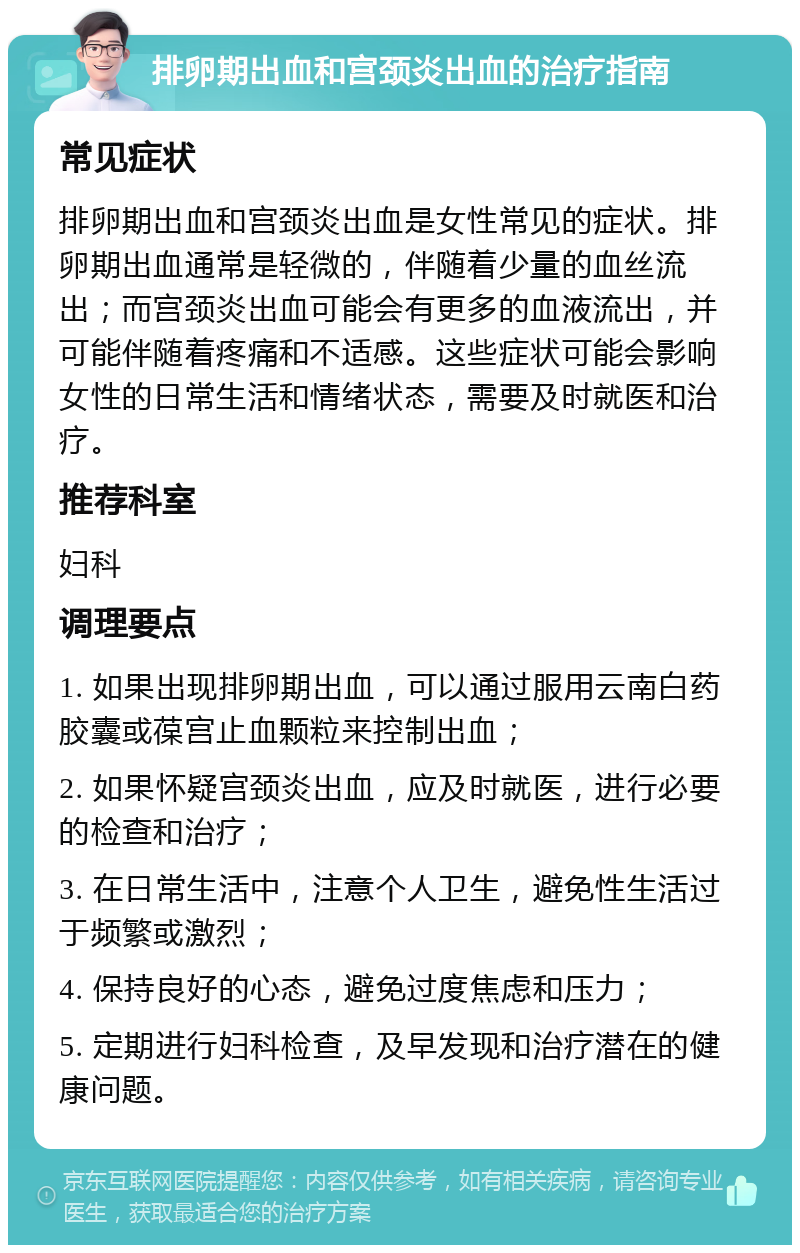 排卵期出血和宫颈炎出血的治疗指南 常见症状 排卵期出血和宫颈炎出血是女性常见的症状。排卵期出血通常是轻微的，伴随着少量的血丝流出；而宫颈炎出血可能会有更多的血液流出，并可能伴随着疼痛和不适感。这些症状可能会影响女性的日常生活和情绪状态，需要及时就医和治疗。 推荐科室 妇科 调理要点 1. 如果出现排卵期出血，可以通过服用云南白药胶囊或葆宫止血颗粒来控制出血； 2. 如果怀疑宫颈炎出血，应及时就医，进行必要的检查和治疗； 3. 在日常生活中，注意个人卫生，避免性生活过于频繁或激烈； 4. 保持良好的心态，避免过度焦虑和压力； 5. 定期进行妇科检查，及早发现和治疗潜在的健康问题。