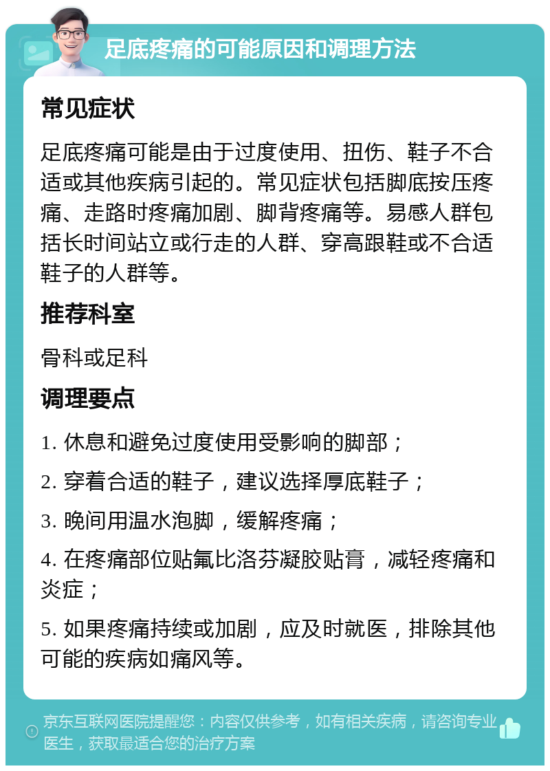 足底疼痛的可能原因和调理方法 常见症状 足底疼痛可能是由于过度使用、扭伤、鞋子不合适或其他疾病引起的。常见症状包括脚底按压疼痛、走路时疼痛加剧、脚背疼痛等。易感人群包括长时间站立或行走的人群、穿高跟鞋或不合适鞋子的人群等。 推荐科室 骨科或足科 调理要点 1. 休息和避免过度使用受影响的脚部； 2. 穿着合适的鞋子，建议选择厚底鞋子； 3. 晚间用温水泡脚，缓解疼痛； 4. 在疼痛部位贴氟比洛芬凝胶贴膏，减轻疼痛和炎症； 5. 如果疼痛持续或加剧，应及时就医，排除其他可能的疾病如痛风等。