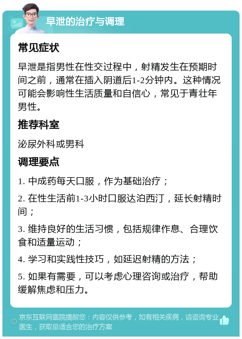 早泄的治疗与调理 常见症状 早泄是指男性在性交过程中，射精发生在预期时间之前，通常在插入阴道后1-2分钟内。这种情况可能会影响性生活质量和自信心，常见于青壮年男性。 推荐科室 泌尿外科或男科 调理要点 1. 中成药每天口服，作为基础治疗； 2. 在性生活前1-3小时口服达泊西汀，延长射精时间； 3. 维持良好的生活习惯，包括规律作息、合理饮食和适量运动； 4. 学习和实践性技巧，如延迟射精的方法； 5. 如果有需要，可以考虑心理咨询或治疗，帮助缓解焦虑和压力。