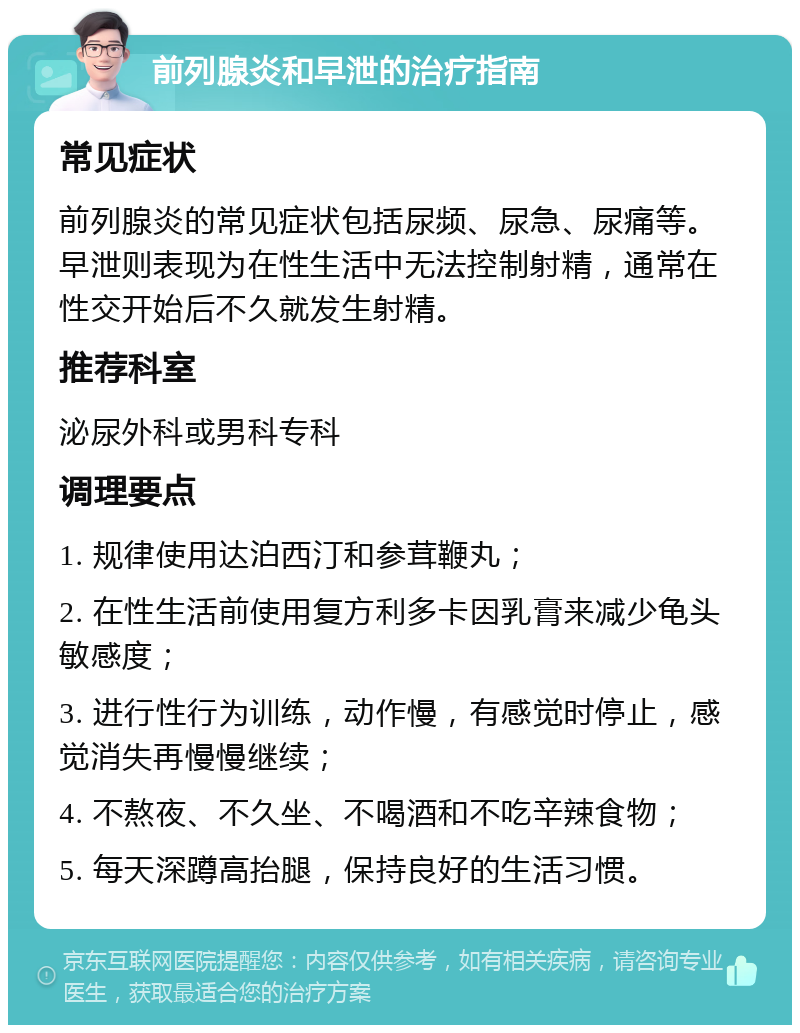 前列腺炎和早泄的治疗指南 常见症状 前列腺炎的常见症状包括尿频、尿急、尿痛等。早泄则表现为在性生活中无法控制射精，通常在性交开始后不久就发生射精。 推荐科室 泌尿外科或男科专科 调理要点 1. 规律使用达泊西汀和参茸鞭丸； 2. 在性生活前使用复方利多卡因乳膏来减少龟头敏感度； 3. 进行性行为训练，动作慢，有感觉时停止，感觉消失再慢慢继续； 4. 不熬夜、不久坐、不喝酒和不吃辛辣食物； 5. 每天深蹲高抬腿，保持良好的生活习惯。