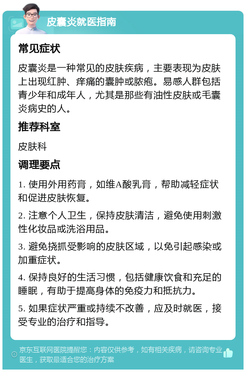 皮囊炎就医指南 常见症状 皮囊炎是一种常见的皮肤疾病，主要表现为皮肤上出现红肿、痒痛的囊肿或脓疱。易感人群包括青少年和成年人，尤其是那些有油性皮肤或毛囊炎病史的人。 推荐科室 皮肤科 调理要点 1. 使用外用药膏，如维A酸乳膏，帮助减轻症状和促进皮肤恢复。 2. 注意个人卫生，保持皮肤清洁，避免使用刺激性化妆品或洗浴用品。 3. 避免挠抓受影响的皮肤区域，以免引起感染或加重症状。 4. 保持良好的生活习惯，包括健康饮食和充足的睡眠，有助于提高身体的免疫力和抵抗力。 5. 如果症状严重或持续不改善，应及时就医，接受专业的治疗和指导。