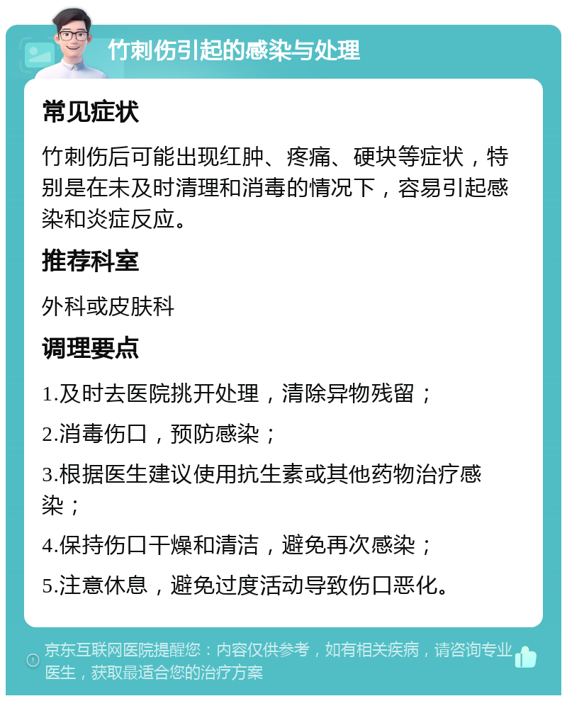 竹刺伤引起的感染与处理 常见症状 竹刺伤后可能出现红肿、疼痛、硬块等症状，特别是在未及时清理和消毒的情况下，容易引起感染和炎症反应。 推荐科室 外科或皮肤科 调理要点 1.及时去医院挑开处理，清除异物残留； 2.消毒伤口，预防感染； 3.根据医生建议使用抗生素或其他药物治疗感染； 4.保持伤口干燥和清洁，避免再次感染； 5.注意休息，避免过度活动导致伤口恶化。