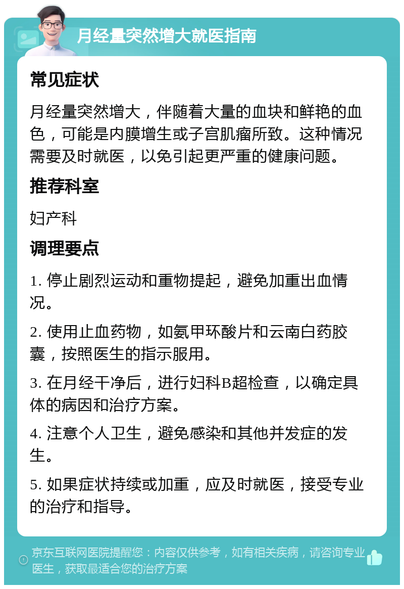 月经量突然增大就医指南 常见症状 月经量突然增大，伴随着大量的血块和鲜艳的血色，可能是内膜增生或子宫肌瘤所致。这种情况需要及时就医，以免引起更严重的健康问题。 推荐科室 妇产科 调理要点 1. 停止剧烈运动和重物提起，避免加重出血情况。 2. 使用止血药物，如氨甲环酸片和云南白药胶囊，按照医生的指示服用。 3. 在月经干净后，进行妇科B超检查，以确定具体的病因和治疗方案。 4. 注意个人卫生，避免感染和其他并发症的发生。 5. 如果症状持续或加重，应及时就医，接受专业的治疗和指导。