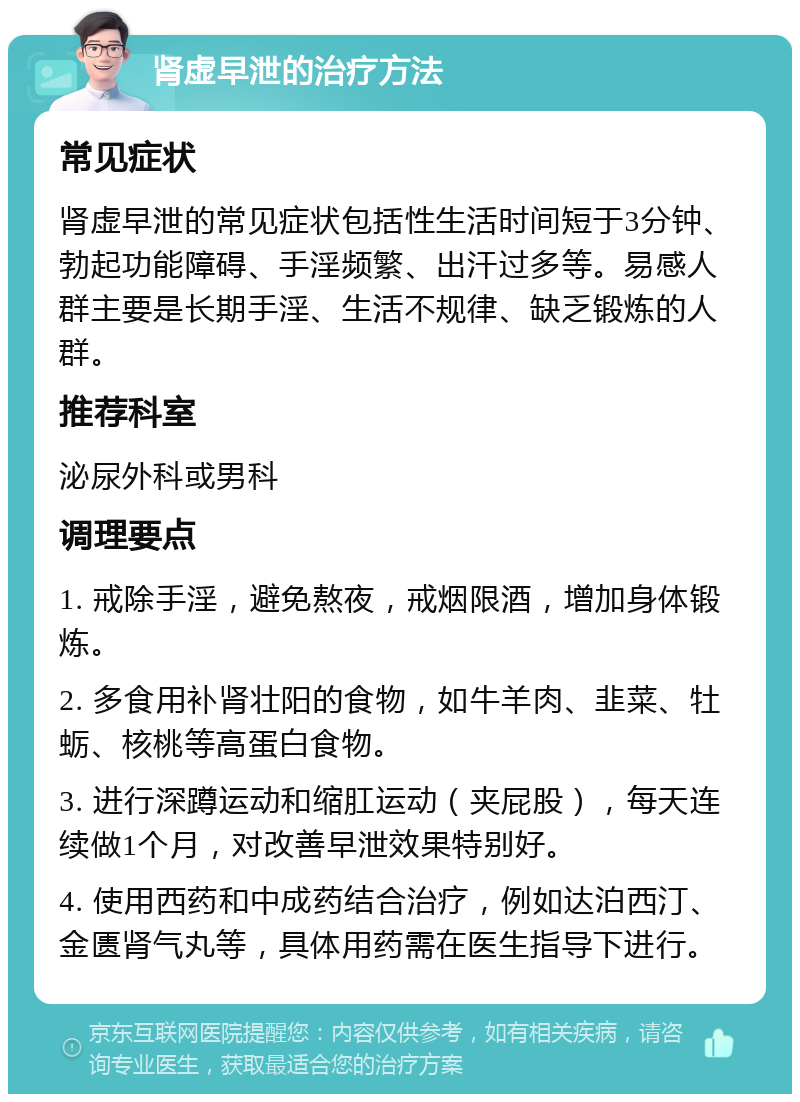 肾虚早泄的治疗方法 常见症状 肾虚早泄的常见症状包括性生活时间短于3分钟、勃起功能障碍、手淫频繁、出汗过多等。易感人群主要是长期手淫、生活不规律、缺乏锻炼的人群。 推荐科室 泌尿外科或男科 调理要点 1. 戒除手淫，避免熬夜，戒烟限酒，增加身体锻炼。 2. 多食用补肾壮阳的食物，如牛羊肉、韭菜、牡蛎、核桃等高蛋白食物。 3. 进行深蹲运动和缩肛运动（夹屁股），每天连续做1个月，对改善早泄效果特别好。 4. 使用西药和中成药结合治疗，例如达泊西汀、金匮肾气丸等，具体用药需在医生指导下进行。