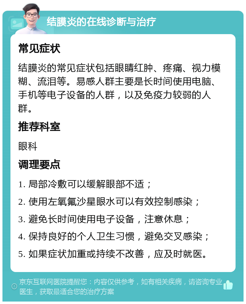 结膜炎的在线诊断与治疗 常见症状 结膜炎的常见症状包括眼睛红肿、疼痛、视力模糊、流泪等。易感人群主要是长时间使用电脑、手机等电子设备的人群，以及免疫力较弱的人群。 推荐科室 眼科 调理要点 1. 局部冷敷可以缓解眼部不适； 2. 使用左氧氟沙星眼水可以有效控制感染； 3. 避免长时间使用电子设备，注意休息； 4. 保持良好的个人卫生习惯，避免交叉感染； 5. 如果症状加重或持续不改善，应及时就医。