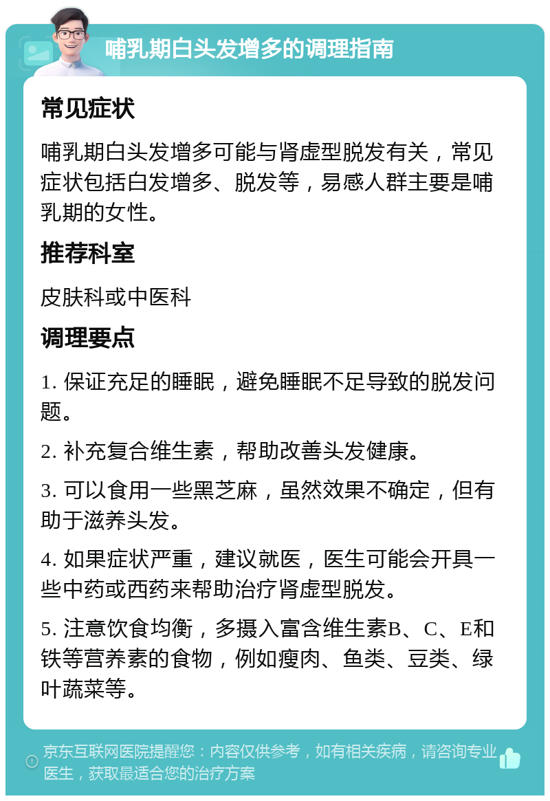 哺乳期白头发增多的调理指南 常见症状 哺乳期白头发增多可能与肾虚型脱发有关，常见症状包括白发增多、脱发等，易感人群主要是哺乳期的女性。 推荐科室 皮肤科或中医科 调理要点 1. 保证充足的睡眠，避免睡眠不足导致的脱发问题。 2. 补充复合维生素，帮助改善头发健康。 3. 可以食用一些黑芝麻，虽然效果不确定，但有助于滋养头发。 4. 如果症状严重，建议就医，医生可能会开具一些中药或西药来帮助治疗肾虚型脱发。 5. 注意饮食均衡，多摄入富含维生素B、C、E和铁等营养素的食物，例如瘦肉、鱼类、豆类、绿叶蔬菜等。