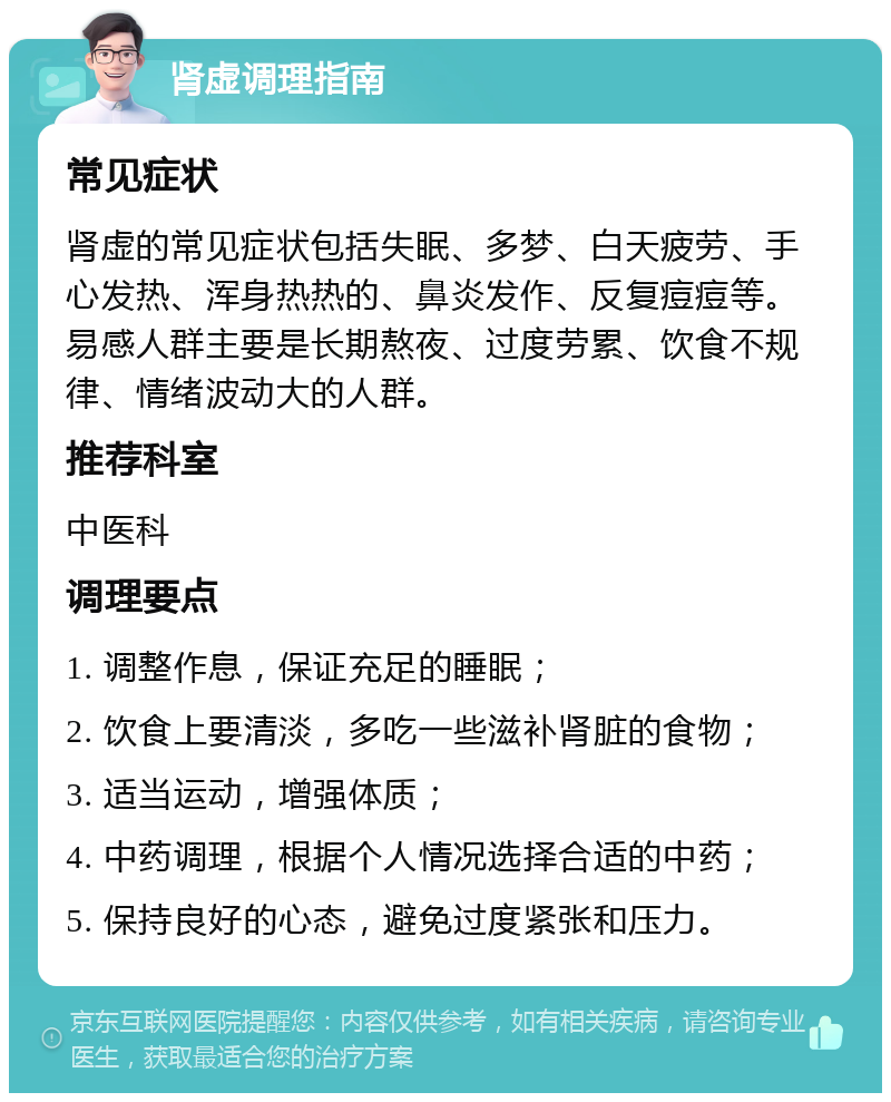 肾虚调理指南 常见症状 肾虚的常见症状包括失眠、多梦、白天疲劳、手心发热、浑身热热的、鼻炎发作、反复痘痘等。易感人群主要是长期熬夜、过度劳累、饮食不规律、情绪波动大的人群。 推荐科室 中医科 调理要点 1. 调整作息，保证充足的睡眠； 2. 饮食上要清淡，多吃一些滋补肾脏的食物； 3. 适当运动，增强体质； 4. 中药调理，根据个人情况选择合适的中药； 5. 保持良好的心态，避免过度紧张和压力。