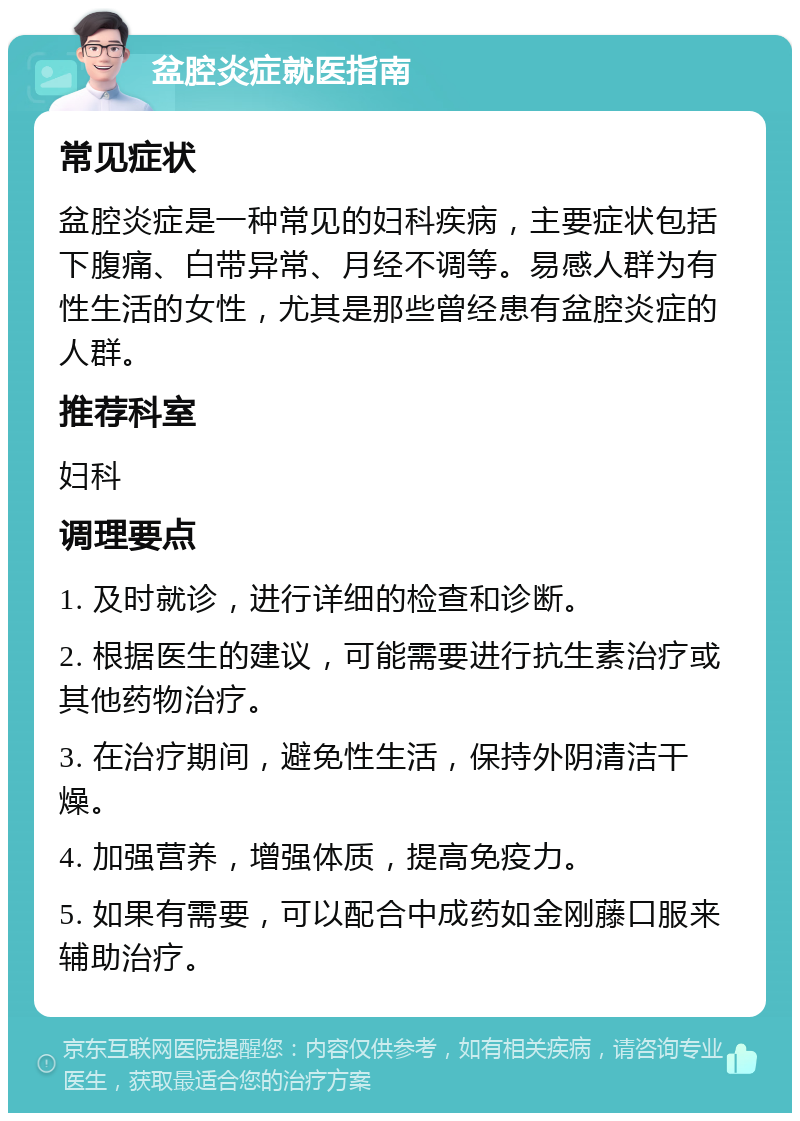 盆腔炎症就医指南 常见症状 盆腔炎症是一种常见的妇科疾病，主要症状包括下腹痛、白带异常、月经不调等。易感人群为有性生活的女性，尤其是那些曾经患有盆腔炎症的人群。 推荐科室 妇科 调理要点 1. 及时就诊，进行详细的检查和诊断。 2. 根据医生的建议，可能需要进行抗生素治疗或其他药物治疗。 3. 在治疗期间，避免性生活，保持外阴清洁干燥。 4. 加强营养，增强体质，提高免疫力。 5. 如果有需要，可以配合中成药如金刚藤口服来辅助治疗。