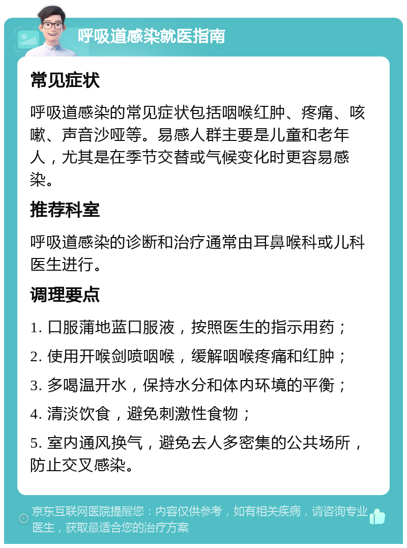 呼吸道感染就医指南 常见症状 呼吸道感染的常见症状包括咽喉红肿、疼痛、咳嗽、声音沙哑等。易感人群主要是儿童和老年人，尤其是在季节交替或气候变化时更容易感染。 推荐科室 呼吸道感染的诊断和治疗通常由耳鼻喉科或儿科医生进行。 调理要点 1. 口服蒲地蓝口服液，按照医生的指示用药； 2. 使用开喉剑喷咽喉，缓解咽喉疼痛和红肿； 3. 多喝温开水，保持水分和体内环境的平衡； 4. 清淡饮食，避免刺激性食物； 5. 室内通风换气，避免去人多密集的公共场所，防止交叉感染。