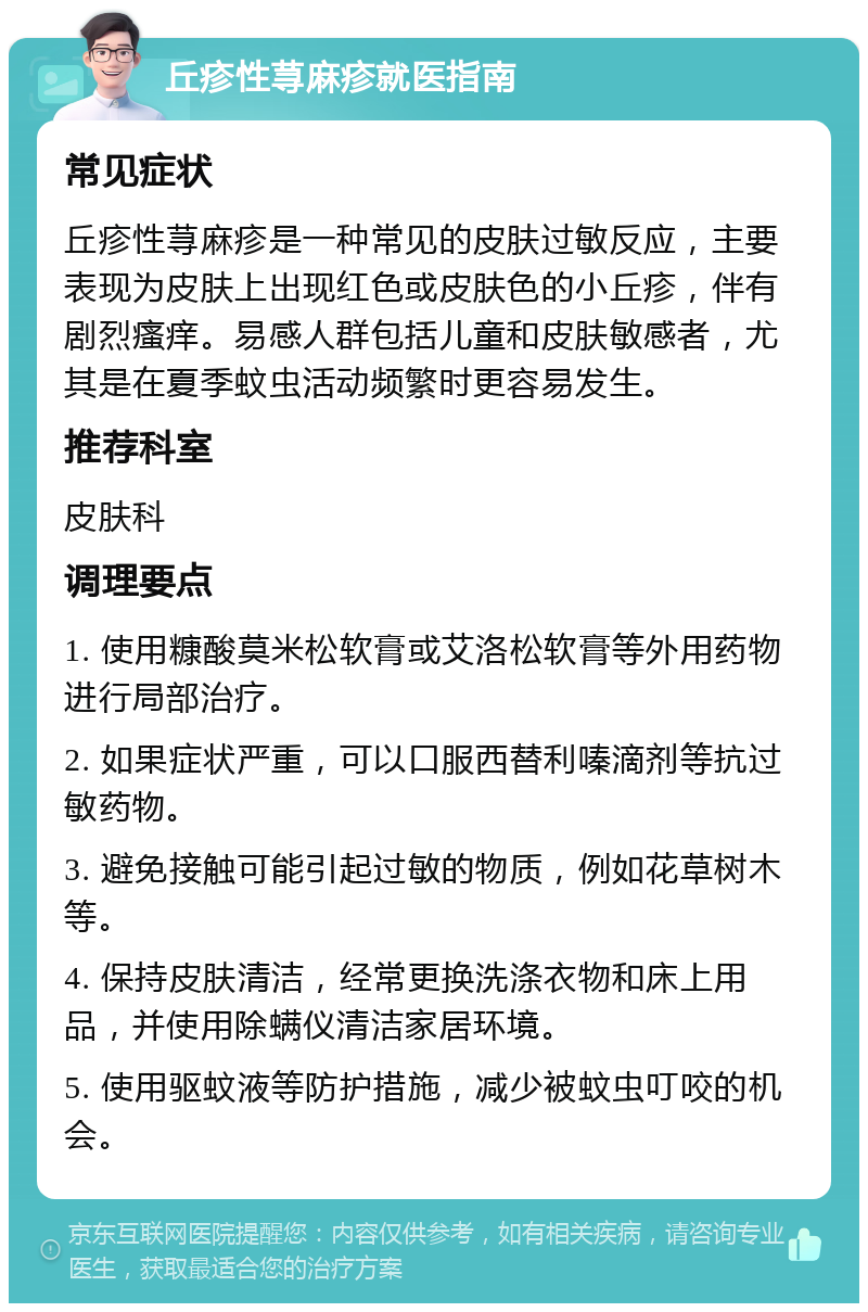 丘疹性荨麻疹就医指南 常见症状 丘疹性荨麻疹是一种常见的皮肤过敏反应，主要表现为皮肤上出现红色或皮肤色的小丘疹，伴有剧烈瘙痒。易感人群包括儿童和皮肤敏感者，尤其是在夏季蚊虫活动频繁时更容易发生。 推荐科室 皮肤科 调理要点 1. 使用糠酸莫米松软膏或艾洛松软膏等外用药物进行局部治疗。 2. 如果症状严重，可以口服西替利嗪滴剂等抗过敏药物。 3. 避免接触可能引起过敏的物质，例如花草树木等。 4. 保持皮肤清洁，经常更换洗涤衣物和床上用品，并使用除螨仪清洁家居环境。 5. 使用驱蚊液等防护措施，减少被蚊虫叮咬的机会。