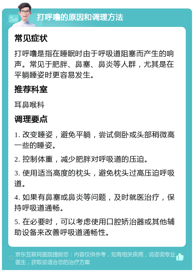 打呼噜的原因和调理方法 常见症状 打呼噜是指在睡眠时由于呼吸道阻塞而产生的响声。常见于肥胖、鼻塞、鼻炎等人群，尤其是在平躺睡姿时更容易发生。 推荐科室 耳鼻喉科 调理要点 1. 改变睡姿，避免平躺，尝试侧卧或头部稍微高一些的睡姿。 2. 控制体重，减少肥胖对呼吸道的压迫。 3. 使用适当高度的枕头，避免枕头过高压迫呼吸道。 4. 如果有鼻塞或鼻炎等问题，及时就医治疗，保持呼吸道通畅。 5. 在必要时，可以考虑使用口腔矫治器或其他辅助设备来改善呼吸道通畅性。