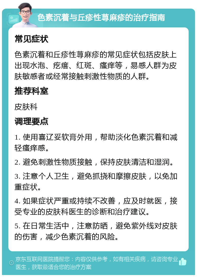 色素沉着与丘疹性荨麻疹的治疗指南 常见症状 色素沉着和丘疹性荨麻疹的常见症状包括皮肤上出现水泡、疙瘩、红斑、瘙痒等，易感人群为皮肤敏感者或经常接触刺激性物质的人群。 推荐科室 皮肤科 调理要点 1. 使用喜辽妥软膏外用，帮助淡化色素沉着和减轻瘙痒感。 2. 避免刺激性物质接触，保持皮肤清洁和湿润。 3. 注意个人卫生，避免抓挠和摩擦皮肤，以免加重症状。 4. 如果症状严重或持续不改善，应及时就医，接受专业的皮肤科医生的诊断和治疗建议。 5. 在日常生活中，注意防晒，避免紫外线对皮肤的伤害，减少色素沉着的风险。