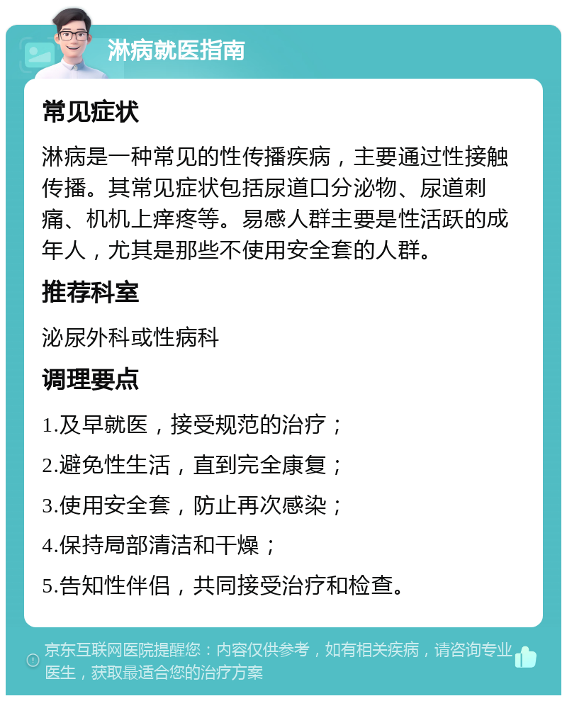 淋病就医指南 常见症状 淋病是一种常见的性传播疾病，主要通过性接触传播。其常见症状包括尿道口分泌物、尿道刺痛、机机上痒疼等。易感人群主要是性活跃的成年人，尤其是那些不使用安全套的人群。 推荐科室 泌尿外科或性病科 调理要点 1.及早就医，接受规范的治疗； 2.避免性生活，直到完全康复； 3.使用安全套，防止再次感染； 4.保持局部清洁和干燥； 5.告知性伴侣，共同接受治疗和检查。