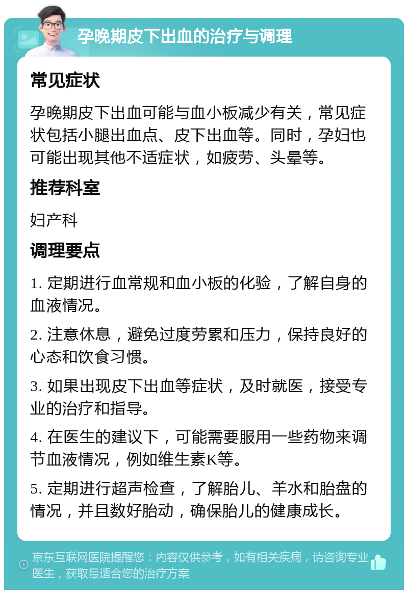 孕晚期皮下出血的治疗与调理 常见症状 孕晚期皮下出血可能与血小板减少有关，常见症状包括小腿出血点、皮下出血等。同时，孕妇也可能出现其他不适症状，如疲劳、头晕等。 推荐科室 妇产科 调理要点 1. 定期进行血常规和血小板的化验，了解自身的血液情况。 2. 注意休息，避免过度劳累和压力，保持良好的心态和饮食习惯。 3. 如果出现皮下出血等症状，及时就医，接受专业的治疗和指导。 4. 在医生的建议下，可能需要服用一些药物来调节血液情况，例如维生素K等。 5. 定期进行超声检查，了解胎儿、羊水和胎盘的情况，并且数好胎动，确保胎儿的健康成长。