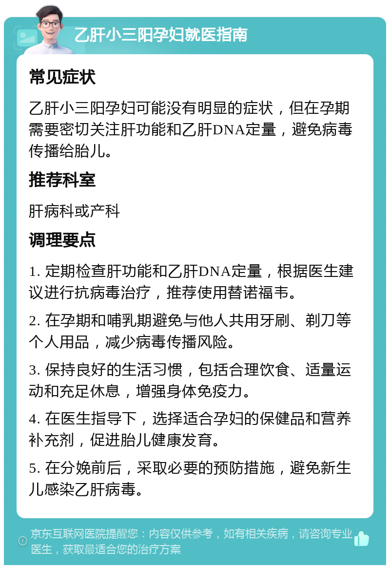 乙肝小三阳孕妇就医指南 常见症状 乙肝小三阳孕妇可能没有明显的症状，但在孕期需要密切关注肝功能和乙肝DNA定量，避免病毒传播给胎儿。 推荐科室 肝病科或产科 调理要点 1. 定期检查肝功能和乙肝DNA定量，根据医生建议进行抗病毒治疗，推荐使用替诺福韦。 2. 在孕期和哺乳期避免与他人共用牙刷、剃刀等个人用品，减少病毒传播风险。 3. 保持良好的生活习惯，包括合理饮食、适量运动和充足休息，增强身体免疫力。 4. 在医生指导下，选择适合孕妇的保健品和营养补充剂，促进胎儿健康发育。 5. 在分娩前后，采取必要的预防措施，避免新生儿感染乙肝病毒。