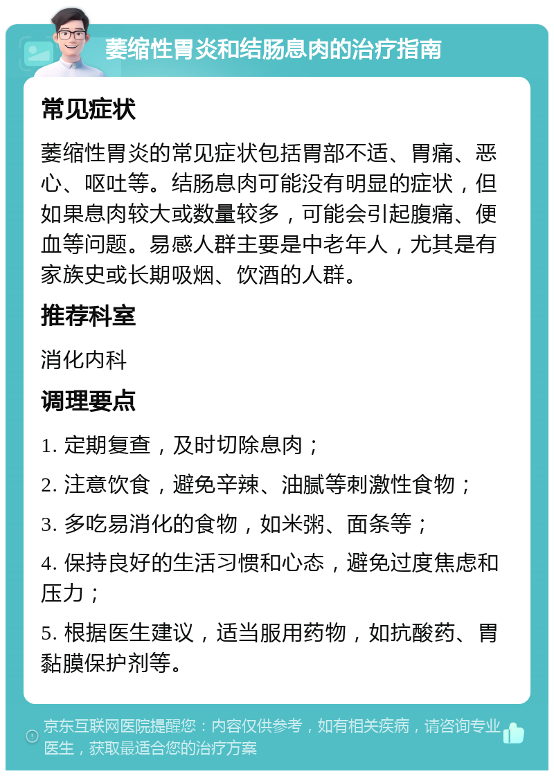 萎缩性胃炎和结肠息肉的治疗指南 常见症状 萎缩性胃炎的常见症状包括胃部不适、胃痛、恶心、呕吐等。结肠息肉可能没有明显的症状，但如果息肉较大或数量较多，可能会引起腹痛、便血等问题。易感人群主要是中老年人，尤其是有家族史或长期吸烟、饮酒的人群。 推荐科室 消化内科 调理要点 1. 定期复查，及时切除息肉； 2. 注意饮食，避免辛辣、油腻等刺激性食物； 3. 多吃易消化的食物，如米粥、面条等； 4. 保持良好的生活习惯和心态，避免过度焦虑和压力； 5. 根据医生建议，适当服用药物，如抗酸药、胃黏膜保护剂等。