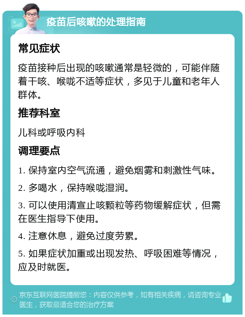 疫苗后咳嗽的处理指南 常见症状 疫苗接种后出现的咳嗽通常是轻微的，可能伴随着干咳、喉咙不适等症状，多见于儿童和老年人群体。 推荐科室 儿科或呼吸内科 调理要点 1. 保持室内空气流通，避免烟雾和刺激性气味。 2. 多喝水，保持喉咙湿润。 3. 可以使用清宣止咳颗粒等药物缓解症状，但需在医生指导下使用。 4. 注意休息，避免过度劳累。 5. 如果症状加重或出现发热、呼吸困难等情况，应及时就医。