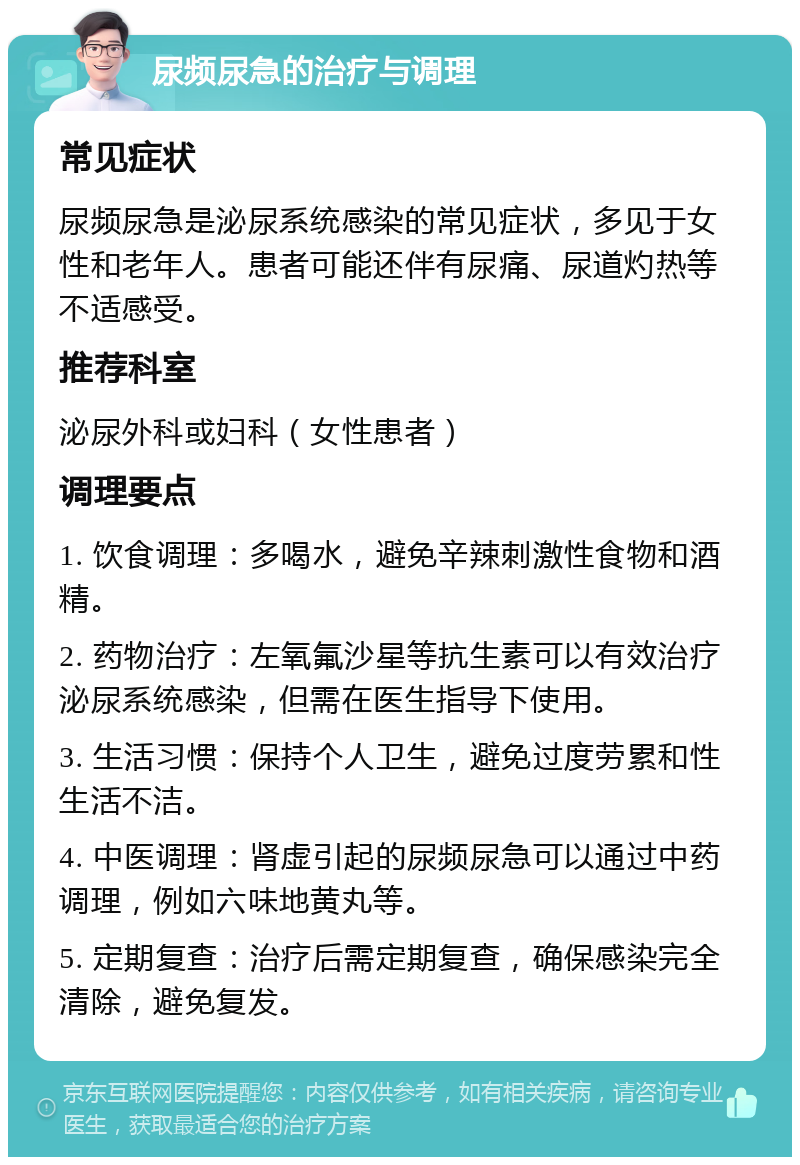 尿频尿急的治疗与调理 常见症状 尿频尿急是泌尿系统感染的常见症状，多见于女性和老年人。患者可能还伴有尿痛、尿道灼热等不适感受。 推荐科室 泌尿外科或妇科（女性患者） 调理要点 1. 饮食调理：多喝水，避免辛辣刺激性食物和酒精。 2. 药物治疗：左氧氟沙星等抗生素可以有效治疗泌尿系统感染，但需在医生指导下使用。 3. 生活习惯：保持个人卫生，避免过度劳累和性生活不洁。 4. 中医调理：肾虚引起的尿频尿急可以通过中药调理，例如六味地黄丸等。 5. 定期复查：治疗后需定期复查，确保感染完全清除，避免复发。