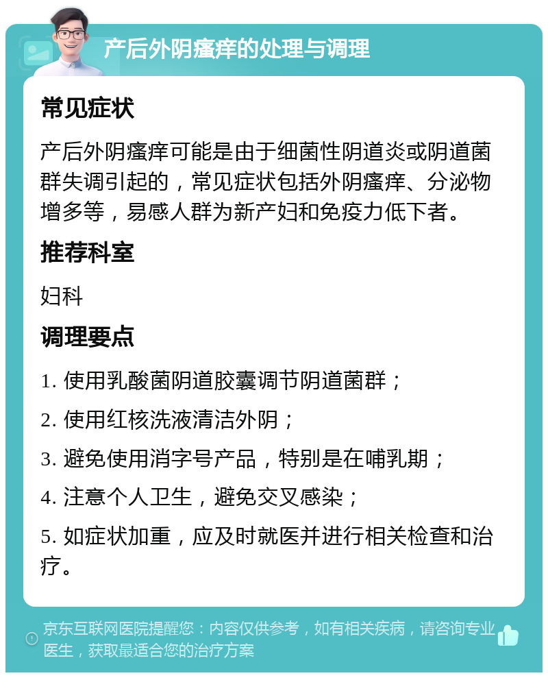 产后外阴瘙痒的处理与调理 常见症状 产后外阴瘙痒可能是由于细菌性阴道炎或阴道菌群失调引起的，常见症状包括外阴瘙痒、分泌物增多等，易感人群为新产妇和免疫力低下者。 推荐科室 妇科 调理要点 1. 使用乳酸菌阴道胶囊调节阴道菌群； 2. 使用红核洗液清洁外阴； 3. 避免使用消字号产品，特别是在哺乳期； 4. 注意个人卫生，避免交叉感染； 5. 如症状加重，应及时就医并进行相关检查和治疗。