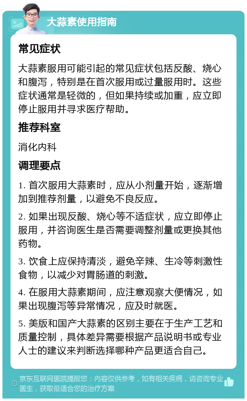 大蒜素使用指南 常见症状 大蒜素服用可能引起的常见症状包括反酸、烧心和腹泻，特别是在首次服用或过量服用时。这些症状通常是轻微的，但如果持续或加重，应立即停止服用并寻求医疗帮助。 推荐科室 消化内科 调理要点 1. 首次服用大蒜素时，应从小剂量开始，逐渐增加到推荐剂量，以避免不良反应。 2. 如果出现反酸、烧心等不适症状，应立即停止服用，并咨询医生是否需要调整剂量或更换其他药物。 3. 饮食上应保持清淡，避免辛辣、生冷等刺激性食物，以减少对胃肠道的刺激。 4. 在服用大蒜素期间，应注意观察大便情况，如果出现腹泻等异常情况，应及时就医。 5. 美版和国产大蒜素的区别主要在于生产工艺和质量控制，具体差异需要根据产品说明书或专业人士的建议来判断选择哪种产品更适合自己。