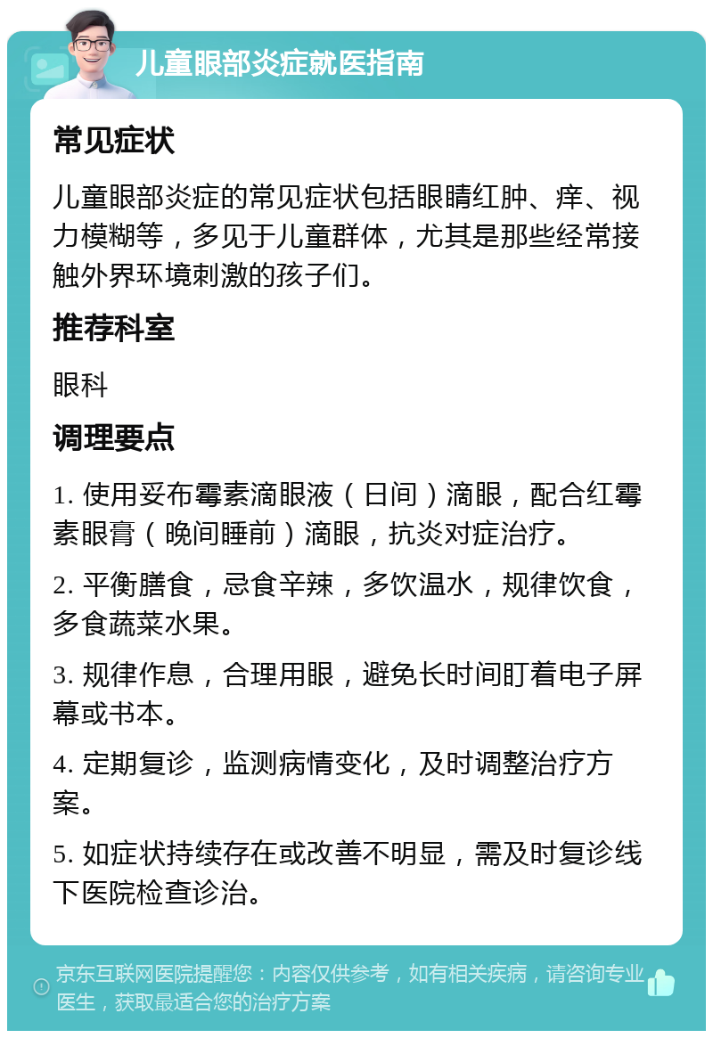 儿童眼部炎症就医指南 常见症状 儿童眼部炎症的常见症状包括眼睛红肿、痒、视力模糊等，多见于儿童群体，尤其是那些经常接触外界环境刺激的孩子们。 推荐科室 眼科 调理要点 1. 使用妥布霉素滴眼液（日间）滴眼，配合红霉素眼膏（晚间睡前）滴眼，抗炎对症治疗。 2. 平衡膳食，忌食辛辣，多饮温水，规律饮食，多食蔬菜水果。 3. 规律作息，合理用眼，避免长时间盯着电子屏幕或书本。 4. 定期复诊，监测病情变化，及时调整治疗方案。 5. 如症状持续存在或改善不明显，需及时复诊线下医院检查诊治。