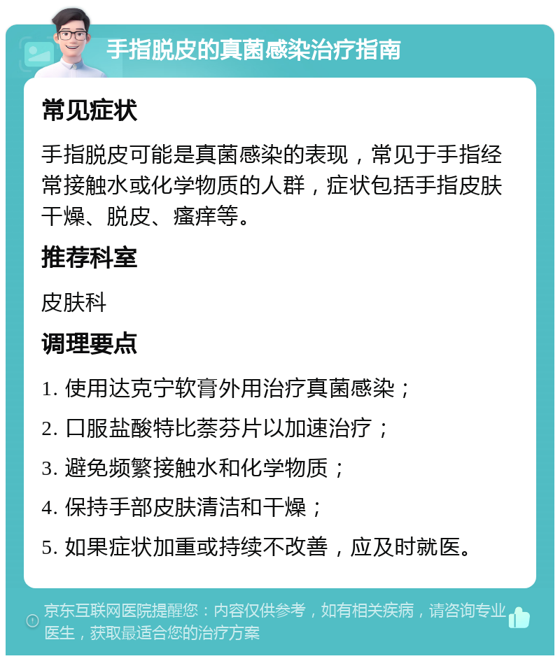 手指脱皮的真菌感染治疗指南 常见症状 手指脱皮可能是真菌感染的表现，常见于手指经常接触水或化学物质的人群，症状包括手指皮肤干燥、脱皮、瘙痒等。 推荐科室 皮肤科 调理要点 1. 使用达克宁软膏外用治疗真菌感染； 2. 口服盐酸特比萘芬片以加速治疗； 3. 避免频繁接触水和化学物质； 4. 保持手部皮肤清洁和干燥； 5. 如果症状加重或持续不改善，应及时就医。