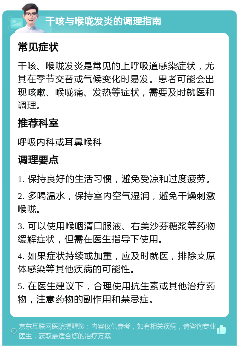 干咳与喉咙发炎的调理指南 常见症状 干咳、喉咙发炎是常见的上呼吸道感染症状，尤其在季节交替或气候变化时易发。患者可能会出现咳嗽、喉咙痛、发热等症状，需要及时就医和调理。 推荐科室 呼吸内科或耳鼻喉科 调理要点 1. 保持良好的生活习惯，避免受凉和过度疲劳。 2. 多喝温水，保持室内空气湿润，避免干燥刺激喉咙。 3. 可以使用喉咽清口服液、右美沙芬糖浆等药物缓解症状，但需在医生指导下使用。 4. 如果症状持续或加重，应及时就医，排除支原体感染等其他疾病的可能性。 5. 在医生建议下，合理使用抗生素或其他治疗药物，注意药物的副作用和禁忌症。