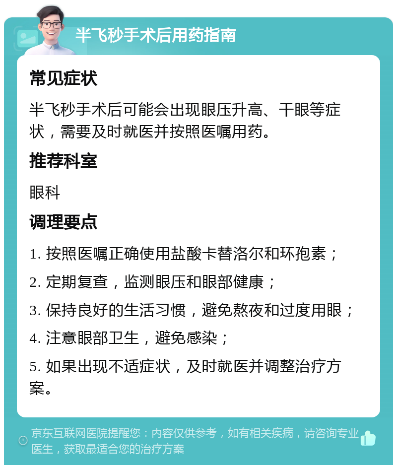 半飞秒手术后用药指南 常见症状 半飞秒手术后可能会出现眼压升高、干眼等症状，需要及时就医并按照医嘱用药。 推荐科室 眼科 调理要点 1. 按照医嘱正确使用盐酸卡替洛尔和环孢素； 2. 定期复查，监测眼压和眼部健康； 3. 保持良好的生活习惯，避免熬夜和过度用眼； 4. 注意眼部卫生，避免感染； 5. 如果出现不适症状，及时就医并调整治疗方案。