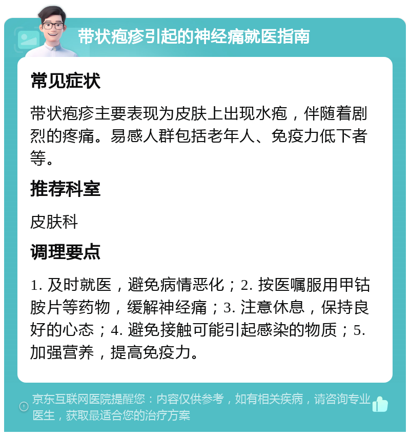 带状疱疹引起的神经痛就医指南 常见症状 带状疱疹主要表现为皮肤上出现水疱，伴随着剧烈的疼痛。易感人群包括老年人、免疫力低下者等。 推荐科室 皮肤科 调理要点 1. 及时就医，避免病情恶化；2. 按医嘱服用甲钴胺片等药物，缓解神经痛；3. 注意休息，保持良好的心态；4. 避免接触可能引起感染的物质；5. 加强营养，提高免疫力。