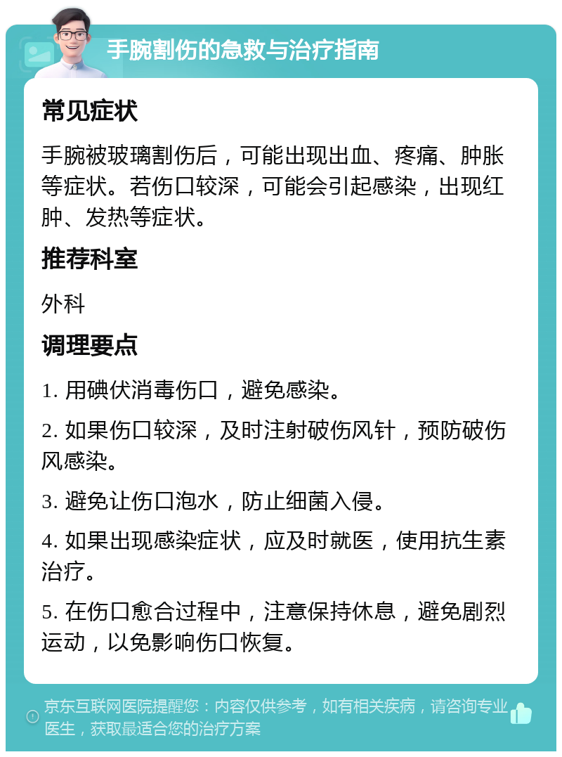 手腕割伤的急救与治疗指南 常见症状 手腕被玻璃割伤后，可能出现出血、疼痛、肿胀等症状。若伤口较深，可能会引起感染，出现红肿、发热等症状。 推荐科室 外科 调理要点 1. 用碘伏消毒伤口，避免感染。 2. 如果伤口较深，及时注射破伤风针，预防破伤风感染。 3. 避免让伤口泡水，防止细菌入侵。 4. 如果出现感染症状，应及时就医，使用抗生素治疗。 5. 在伤口愈合过程中，注意保持休息，避免剧烈运动，以免影响伤口恢复。