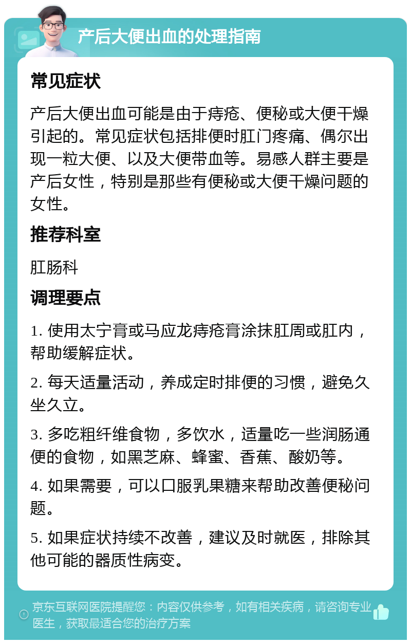 产后大便出血的处理指南 常见症状 产后大便出血可能是由于痔疮、便秘或大便干燥引起的。常见症状包括排便时肛门疼痛、偶尔出现一粒大便、以及大便带血等。易感人群主要是产后女性，特别是那些有便秘或大便干燥问题的女性。 推荐科室 肛肠科 调理要点 1. 使用太宁膏或马应龙痔疮膏涂抹肛周或肛内，帮助缓解症状。 2. 每天适量活动，养成定时排便的习惯，避免久坐久立。 3. 多吃粗纤维食物，多饮水，适量吃一些润肠通便的食物，如黑芝麻、蜂蜜、香蕉、酸奶等。 4. 如果需要，可以口服乳果糖来帮助改善便秘问题。 5. 如果症状持续不改善，建议及时就医，排除其他可能的器质性病变。