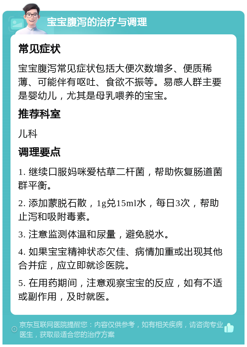 宝宝腹泻的治疗与调理 常见症状 宝宝腹泻常见症状包括大便次数增多、便质稀薄、可能伴有呕吐、食欲不振等。易感人群主要是婴幼儿，尤其是母乳喂养的宝宝。 推荐科室 儿科 调理要点 1. 继续口服妈咪爱枯草二杆菌，帮助恢复肠道菌群平衡。 2. 添加蒙脱石散，1g兑15ml水，每日3次，帮助止泻和吸附毒素。 3. 注意监测体温和尿量，避免脱水。 4. 如果宝宝精神状态欠佳、病情加重或出现其他合并症，应立即就诊医院。 5. 在用药期间，注意观察宝宝的反应，如有不适或副作用，及时就医。