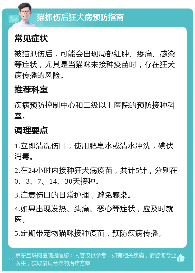 猫抓伤后狂犬病预防指南 常见症状 被猫抓伤后，可能会出现局部红肿、疼痛、感染等症状，尤其是当猫咪未接种疫苗时，存在狂犬病传播的风险。 推荐科室 疾病预防控制中心和二级以上医院的预防接种科室。 调理要点 1.立即清洗伤口，使用肥皂水或清水冲洗，碘伏消毒。 2.在24小时内接种狂犬病疫苗，共计5针，分别在0、3、7、14、30天接种。 3.注意伤口的日常护理，避免感染。 4.如果出现发热、头痛、恶心等症状，应及时就医。 5.定期带宠物猫咪接种疫苗，预防疾病传播。