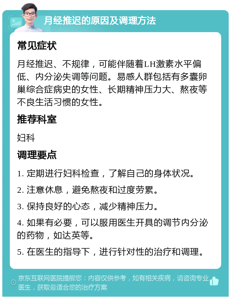 月经推迟的原因及调理方法 常见症状 月经推迟、不规律，可能伴随着LH激素水平偏低、内分泌失调等问题。易感人群包括有多囊卵巢综合症病史的女性、长期精神压力大、熬夜等不良生活习惯的女性。 推荐科室 妇科 调理要点 1. 定期进行妇科检查，了解自己的身体状况。 2. 注意休息，避免熬夜和过度劳累。 3. 保持良好的心态，减少精神压力。 4. 如果有必要，可以服用医生开具的调节内分泌的药物，如达英等。 5. 在医生的指导下，进行针对性的治疗和调理。