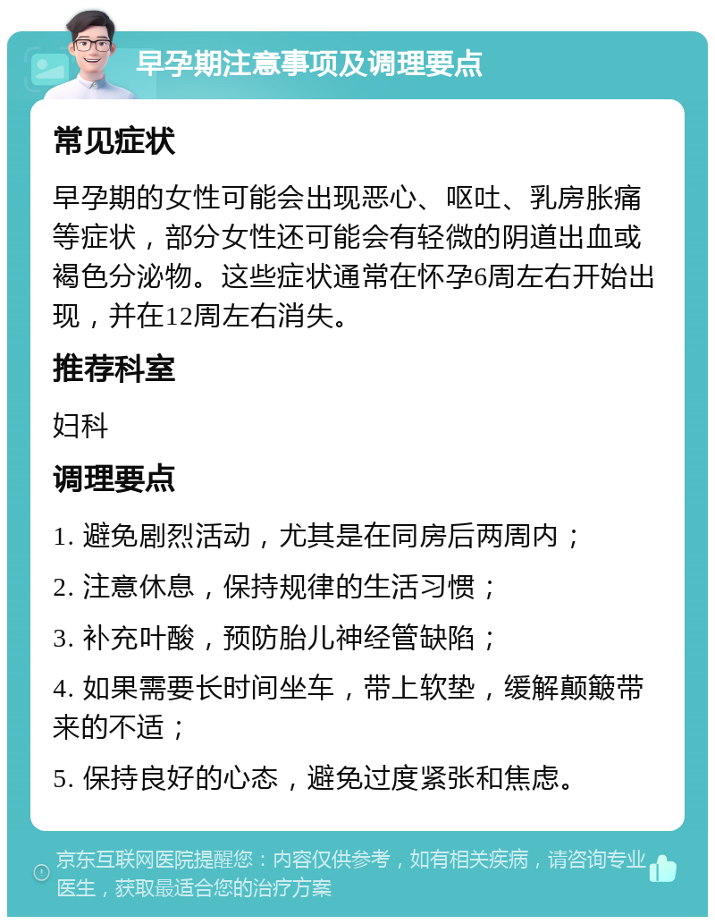 早孕期注意事项及调理要点 常见症状 早孕期的女性可能会出现恶心、呕吐、乳房胀痛等症状，部分女性还可能会有轻微的阴道出血或褐色分泌物。这些症状通常在怀孕6周左右开始出现，并在12周左右消失。 推荐科室 妇科 调理要点 1. 避免剧烈活动，尤其是在同房后两周内； 2. 注意休息，保持规律的生活习惯； 3. 补充叶酸，预防胎儿神经管缺陷； 4. 如果需要长时间坐车，带上软垫，缓解颠簸带来的不适； 5. 保持良好的心态，避免过度紧张和焦虑。