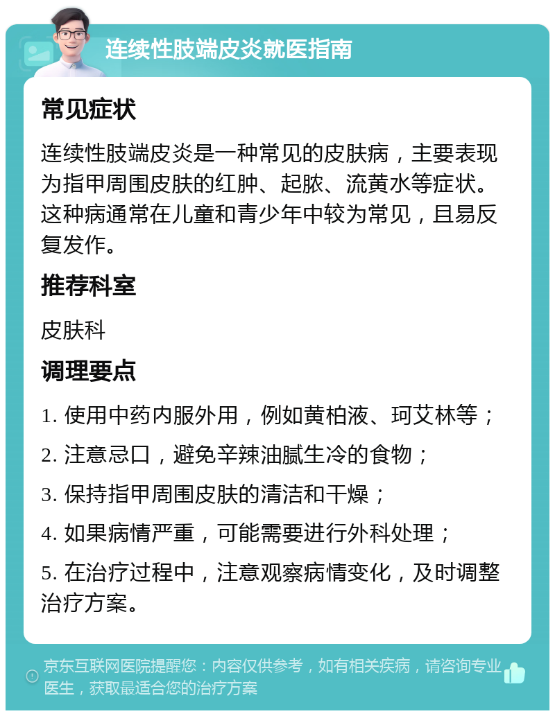 连续性肢端皮炎就医指南 常见症状 连续性肢端皮炎是一种常见的皮肤病，主要表现为指甲周围皮肤的红肿、起脓、流黄水等症状。这种病通常在儿童和青少年中较为常见，且易反复发作。 推荐科室 皮肤科 调理要点 1. 使用中药内服外用，例如黄柏液、珂艾林等； 2. 注意忌口，避免辛辣油腻生冷的食物； 3. 保持指甲周围皮肤的清洁和干燥； 4. 如果病情严重，可能需要进行外科处理； 5. 在治疗过程中，注意观察病情变化，及时调整治疗方案。