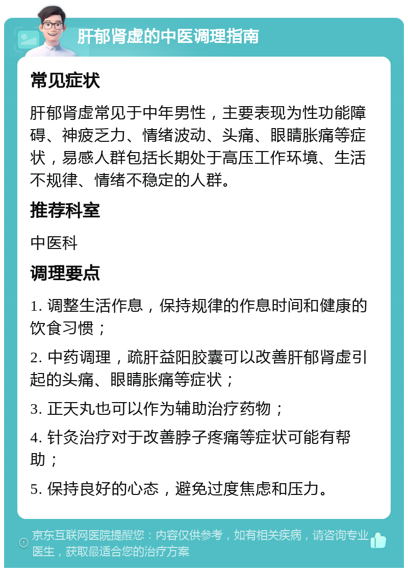 肝郁肾虚的中医调理指南 常见症状 肝郁肾虚常见于中年男性，主要表现为性功能障碍、神疲乏力、情绪波动、头痛、眼睛胀痛等症状，易感人群包括长期处于高压工作环境、生活不规律、情绪不稳定的人群。 推荐科室 中医科 调理要点 1. 调整生活作息，保持规律的作息时间和健康的饮食习惯； 2. 中药调理，疏肝益阳胶囊可以改善肝郁肾虚引起的头痛、眼睛胀痛等症状； 3. 正天丸也可以作为辅助治疗药物； 4. 针灸治疗对于改善脖子疼痛等症状可能有帮助； 5. 保持良好的心态，避免过度焦虑和压力。