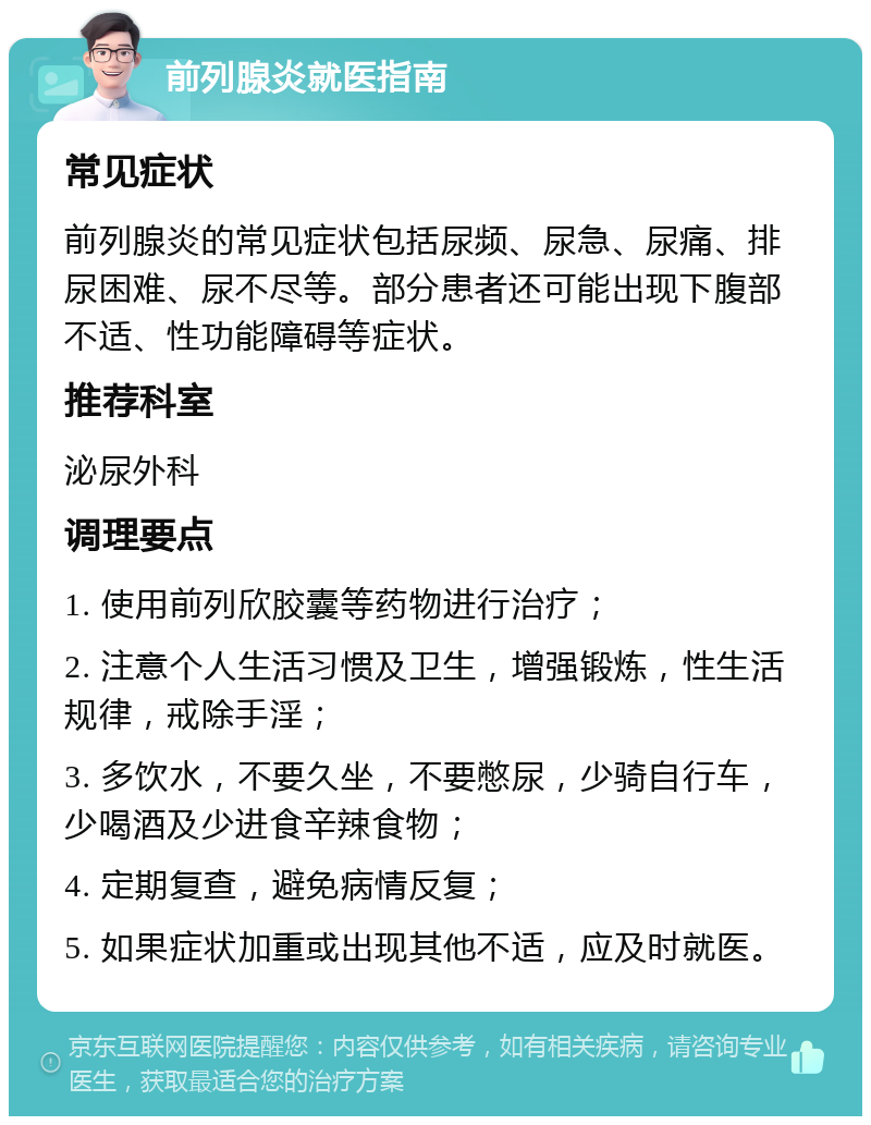 前列腺炎就医指南 常见症状 前列腺炎的常见症状包括尿频、尿急、尿痛、排尿困难、尿不尽等。部分患者还可能出现下腹部不适、性功能障碍等症状。 推荐科室 泌尿外科 调理要点 1. 使用前列欣胶囊等药物进行治疗； 2. 注意个人生活习惯及卫生，增强锻炼，性生活规律，戒除手淫； 3. 多饮水，不要久坐，不要憋尿，少骑自行车，少喝酒及少进食辛辣食物； 4. 定期复查，避免病情反复； 5. 如果症状加重或出现其他不适，应及时就医。