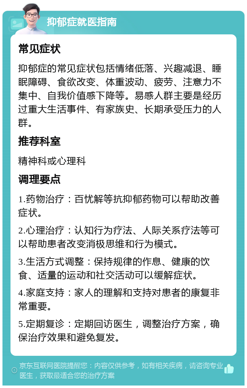 抑郁症就医指南 常见症状 抑郁症的常见症状包括情绪低落、兴趣减退、睡眠障碍、食欲改变、体重波动、疲劳、注意力不集中、自我价值感下降等。易感人群主要是经历过重大生活事件、有家族史、长期承受压力的人群。 推荐科室 精神科或心理科 调理要点 1.药物治疗：百忧解等抗抑郁药物可以帮助改善症状。 2.心理治疗：认知行为疗法、人际关系疗法等可以帮助患者改变消极思维和行为模式。 3.生活方式调整：保持规律的作息、健康的饮食、适量的运动和社交活动可以缓解症状。 4.家庭支持：家人的理解和支持对患者的康复非常重要。 5.定期复诊：定期回访医生，调整治疗方案，确保治疗效果和避免复发。