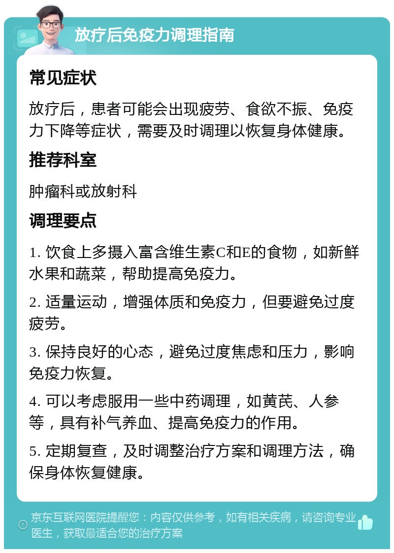 放疗后免疫力调理指南 常见症状 放疗后，患者可能会出现疲劳、食欲不振、免疫力下降等症状，需要及时调理以恢复身体健康。 推荐科室 肿瘤科或放射科 调理要点 1. 饮食上多摄入富含维生素C和E的食物，如新鲜水果和蔬菜，帮助提高免疫力。 2. 适量运动，增强体质和免疫力，但要避免过度疲劳。 3. 保持良好的心态，避免过度焦虑和压力，影响免疫力恢复。 4. 可以考虑服用一些中药调理，如黄芪、人参等，具有补气养血、提高免疫力的作用。 5. 定期复查，及时调整治疗方案和调理方法，确保身体恢复健康。