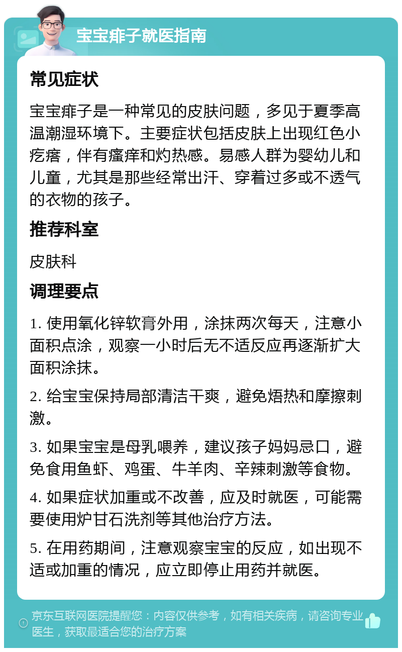 宝宝痱子就医指南 常见症状 宝宝痱子是一种常见的皮肤问题，多见于夏季高温潮湿环境下。主要症状包括皮肤上出现红色小疙瘩，伴有瘙痒和灼热感。易感人群为婴幼儿和儿童，尤其是那些经常出汗、穿着过多或不透气的衣物的孩子。 推荐科室 皮肤科 调理要点 1. 使用氧化锌软膏外用，涂抹两次每天，注意小面积点涂，观察一小时后无不适反应再逐渐扩大面积涂抹。 2. 给宝宝保持局部清洁干爽，避免焐热和摩擦刺激。 3. 如果宝宝是母乳喂养，建议孩子妈妈忌口，避免食用鱼虾、鸡蛋、牛羊肉、辛辣刺激等食物。 4. 如果症状加重或不改善，应及时就医，可能需要使用炉甘石洗剂等其他治疗方法。 5. 在用药期间，注意观察宝宝的反应，如出现不适或加重的情况，应立即停止用药并就医。