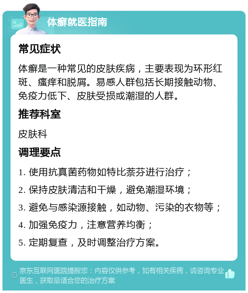 体癣就医指南 常见症状 体癣是一种常见的皮肤疾病，主要表现为环形红斑、瘙痒和脱屑。易感人群包括长期接触动物、免疫力低下、皮肤受损或潮湿的人群。 推荐科室 皮肤科 调理要点 1. 使用抗真菌药物如特比萘芬进行治疗； 2. 保持皮肤清洁和干燥，避免潮湿环境； 3. 避免与感染源接触，如动物、污染的衣物等； 4. 加强免疫力，注意营养均衡； 5. 定期复查，及时调整治疗方案。